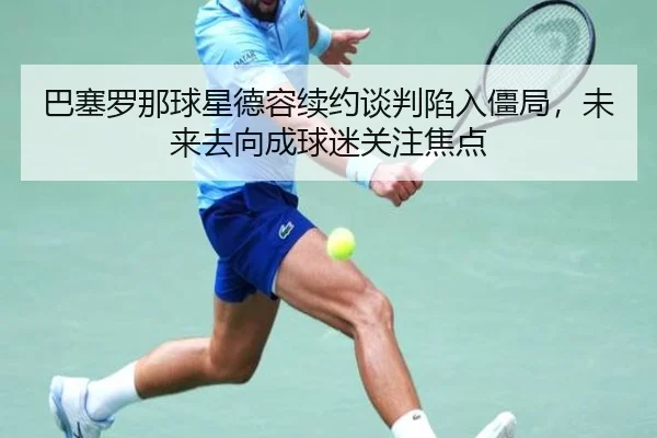 巴塞罗那球星德容续约谈判陷入僵局，未来去向成球迷关注焦点