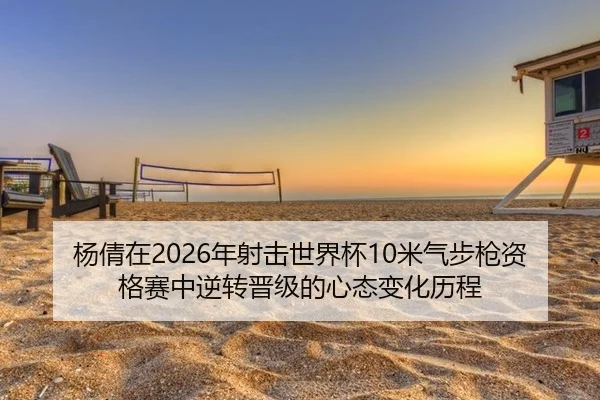杨倩在2026年射击世界杯10米气步枪资格赛中逆转晋级的心态变化历程