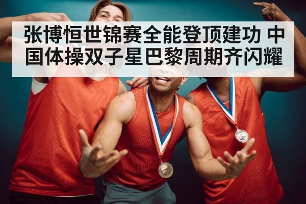 张博恒世锦赛全能登顶建功 中国体操双子星巴黎周期齐闪耀